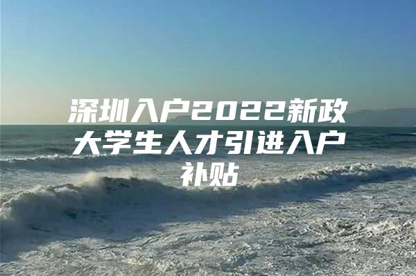 深圳入户2022新政大学生人才引进入户补贴