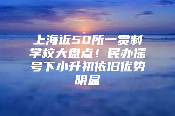 上海近50所一贯制学校大盘点！民办摇号下小升初依旧优势明显