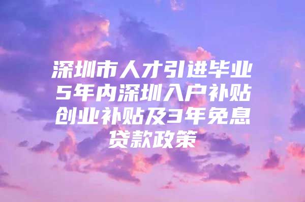 深圳市人才引进毕业5年内深圳入户补贴创业补贴及3年免息贷款政策
