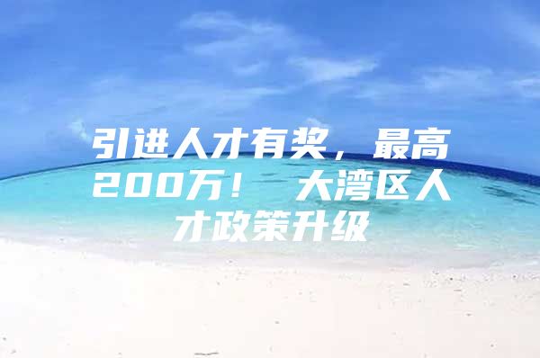 引进人才有奖，最高200万！ 大湾区人才政策升级