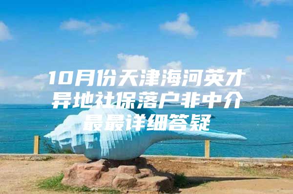 10月份天津海河英才异地社保落户非中介最最详细答疑