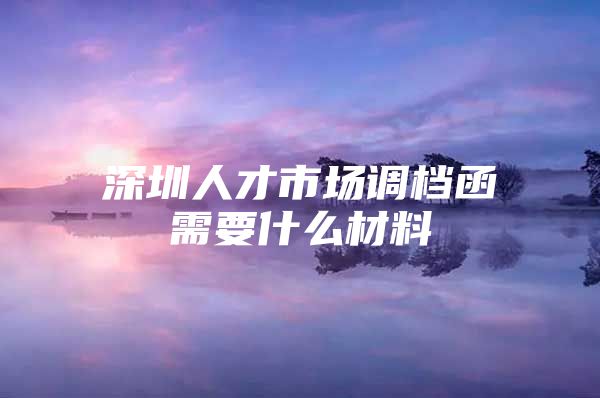 深圳人才市场调档函需要什么材料