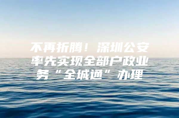 不再折腾！深圳公安率先实现全部户政业务“全城通”办理