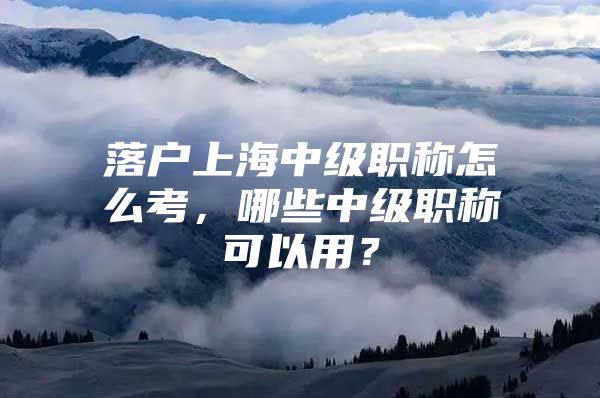 落户上海中级职称怎么考，哪些中级职称可以用？