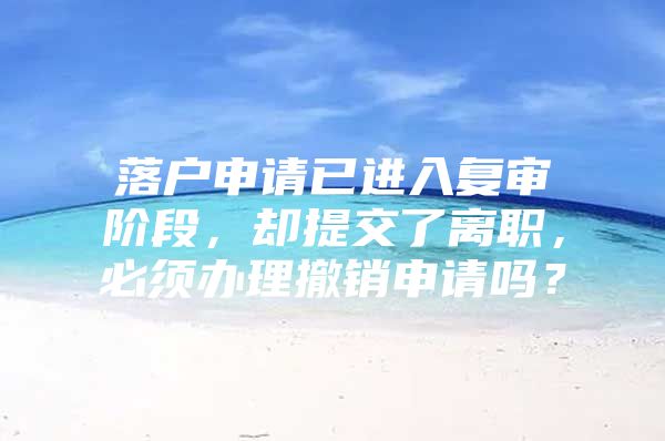 落户申请已进入复审阶段，却提交了离职，必须办理撤销申请吗？