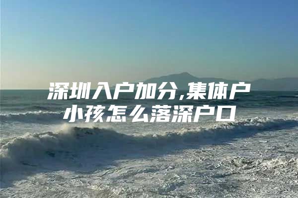 深圳入户加分,集体户小孩怎么落深户口