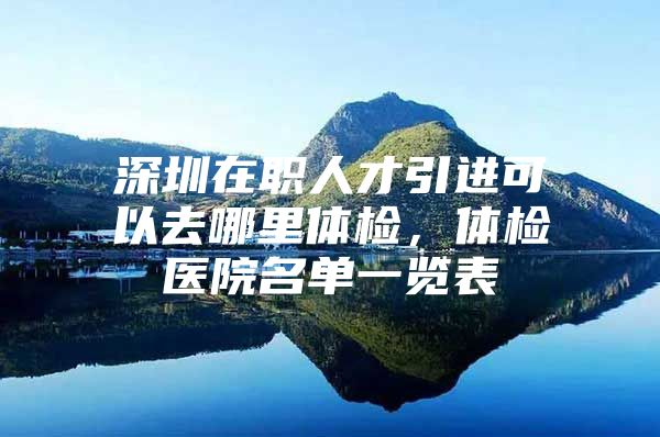 深圳在职人才引进可以去哪里体检，体检医院名单一览表