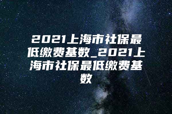2021上海市社保最低缴费基数_2021上海市社保最低缴费基数