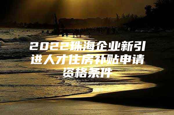 2022珠海企业新引进人才住房补贴申请资格条件