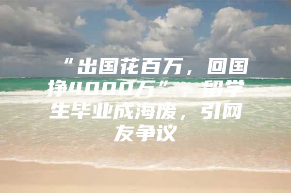 “出国花百万，回国挣4000万”，留学生毕业成海废，引网友争议