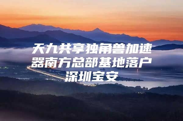 天九共享独角兽加速器南方总部基地落户深圳宝安
