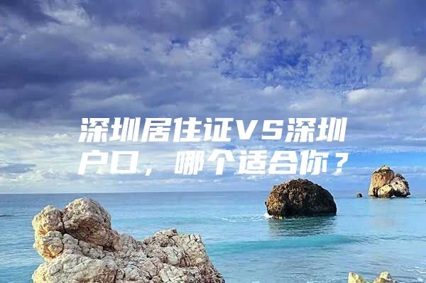 深圳居住证VS深圳户口，哪个适合你？