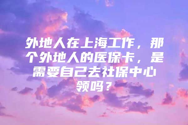 外地人在上海工作，那个外地人的医保卡，是需要自己去社保中心领吗？