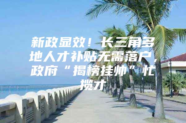 新政显效！长三角多地人才补贴无需落户，政府“揭榜挂帅”忙揽才