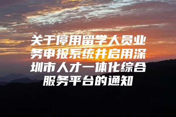 关于停用留学人员业务申报系统并启用深圳市人才一体化综合服务平台的通知