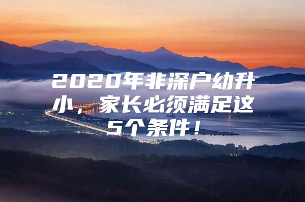2020年非深户幼升小，家长必须满足这5个条件！