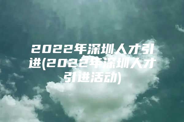 2022年深圳人才引进(2022年深圳人才引进活动)