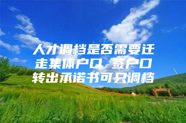 人才调档是否需要迁走集体户口 签户口转出承诺书可只调档
