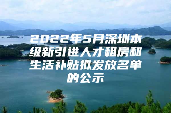 2022年5月深圳本级新引进人才租房和生活补贴拟发放名单的公示