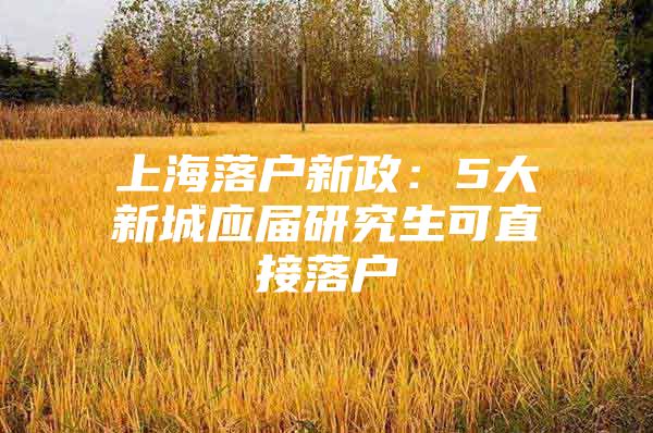上海落户新政：5大新城应届研究生可直接落户