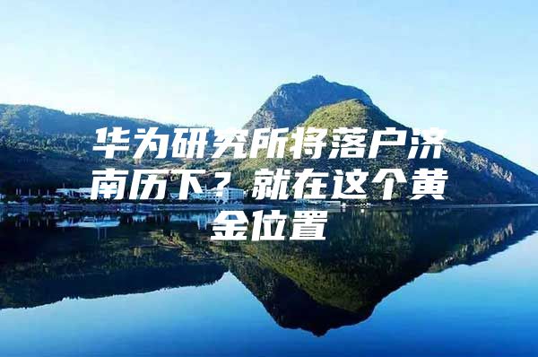 华为研究所将落户济南历下？就在这个黄金位置