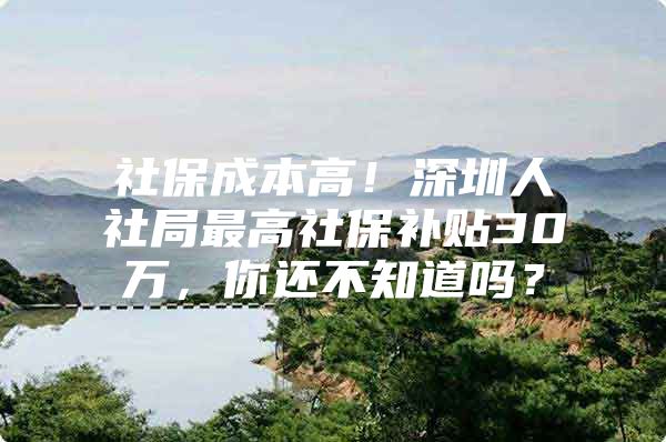 社保成本高！深圳人社局最高社保补贴30万，你还不知道吗？