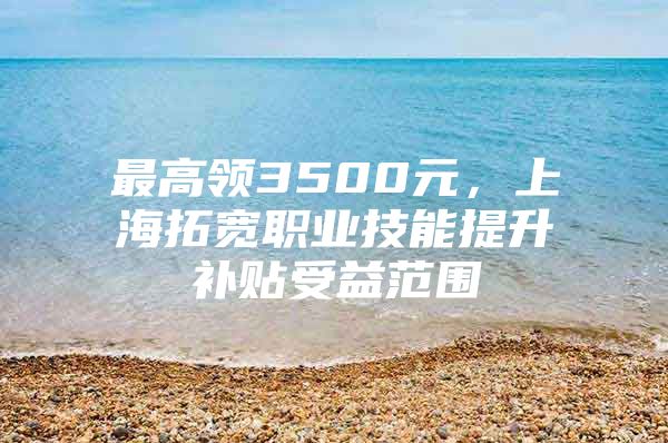 最高领3500元，上海拓宽职业技能提升补贴受益范围