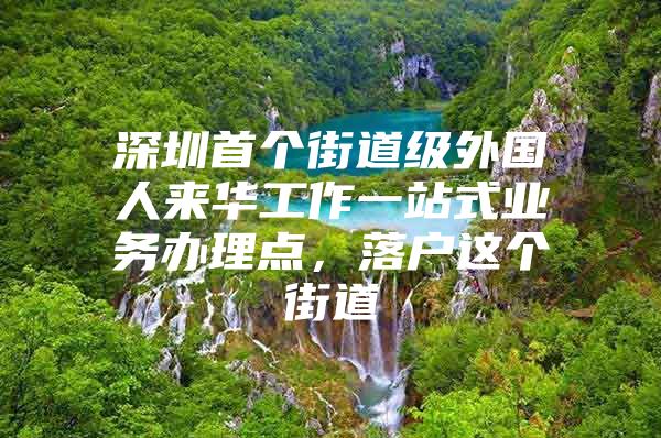 深圳首个街道级外国人来华工作一站式业务办理点，落户这个街道