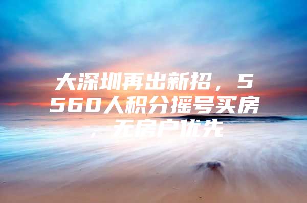 大深圳再出新招，5560人积分摇号买房，无房户优先