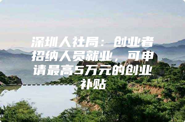 深圳人社局：创业者招纳人员就业，可申请最高5万元的创业补贴