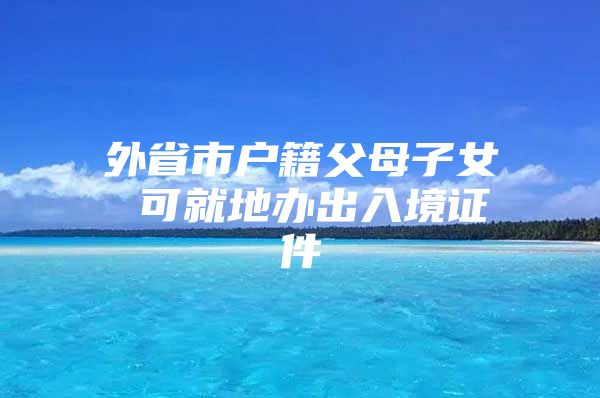 外省市户籍父母子女 可就地办出入境证件