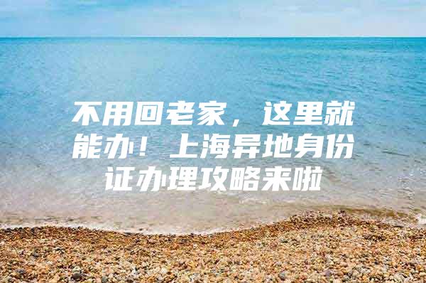 不用回老家，这里就能办！上海异地身份证办理攻略来啦