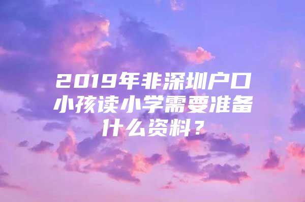 2019年非深圳户口小孩读小学需要准备什么资料？