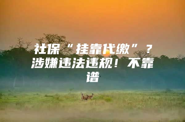 社保“挂靠代缴”？涉嫌违法违规！不靠谱