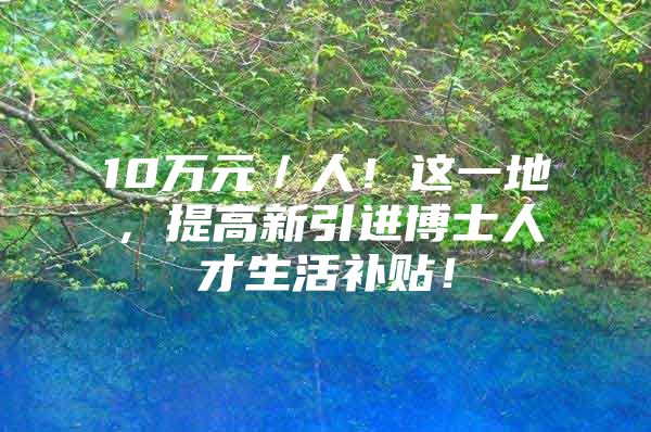 10万元／人！这一地，提高新引进博士人才生活补贴！