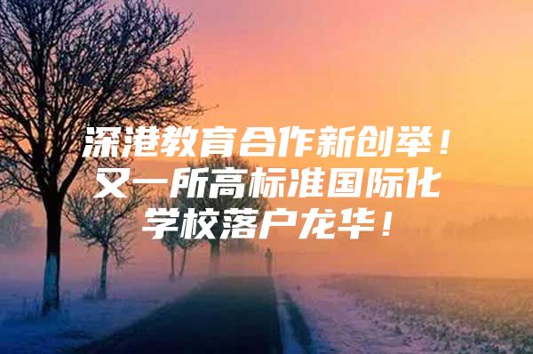 深港教育合作新创举！又一所高标准国际化学校落户龙华！