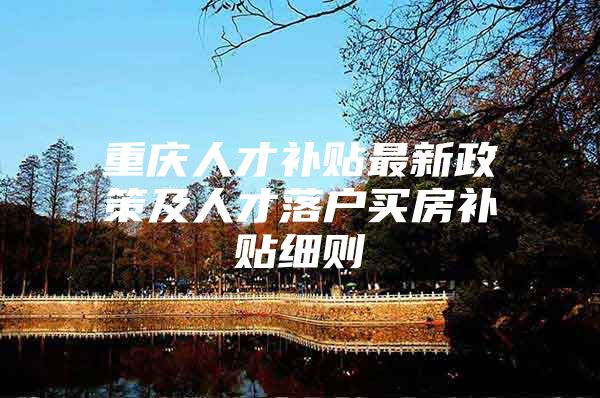 重庆人才补贴最新政策及人才落户买房补贴细则