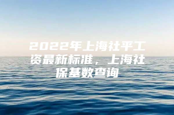 2022年上海社平工资最新标准，上海社保基数查询