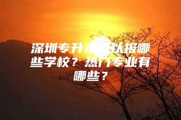 深圳专升本可以报哪些学校？热门专业有哪些？