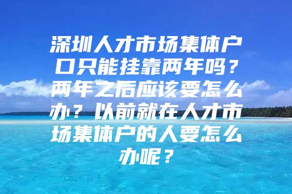 深圳人才市场集体户口只能挂靠两年吗？两年之后应该要怎么办？以前就在人才市场集体户的人要怎么办呢？