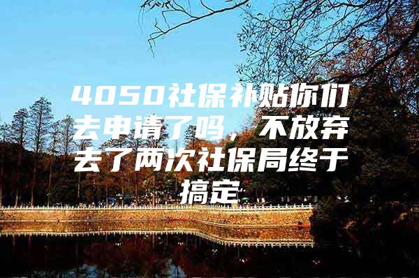4050社保补贴你们去申请了吗，不放弃去了两次社保局终于搞定