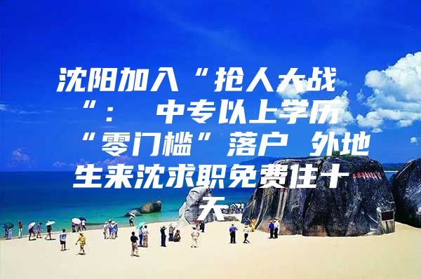 沈阳加入“抢人大战“： 中专以上学历“零门槛”落户 外地生来沈求职免费住十天