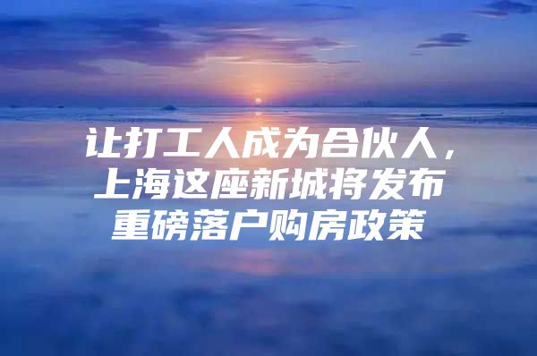 让打工人成为合伙人，上海这座新城将发布重磅落户购房政策