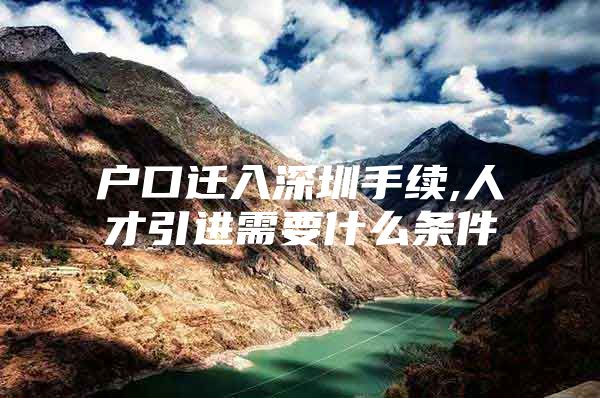 户口迁入深圳手续,人才引进需要什么条件