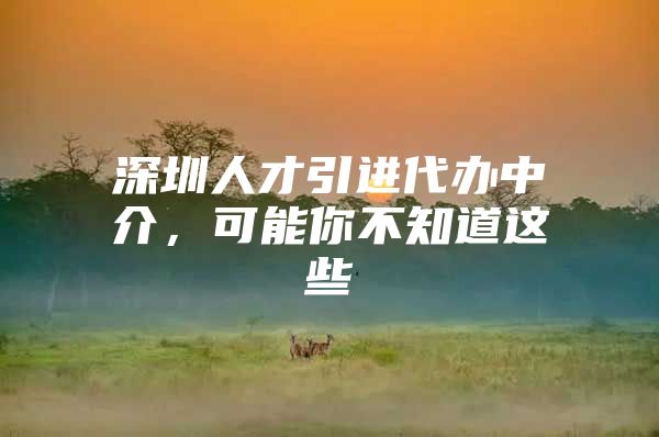 深圳人才引进代办中介，可能你不知道这些
