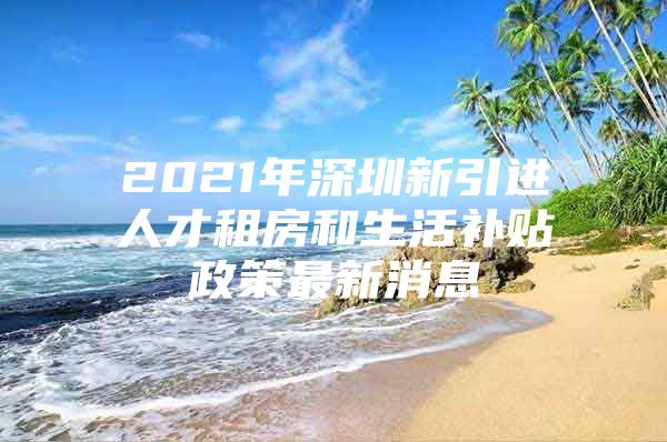 2021年深圳新引进人才租房和生活补贴政策最新消息