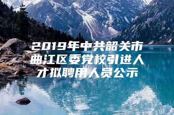 2019年中共韶关市曲江区委党校引进人才拟聘用人员公示