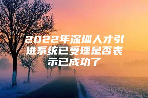 2022年深圳人才引进系统已受理是否表示已成功了