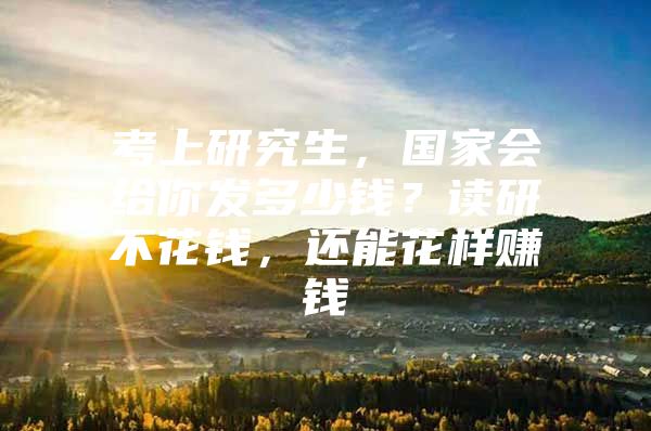 考上研究生，国家会给你发多少钱？读研不花钱，还能花样赚钱