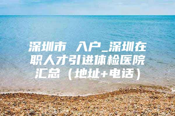 深圳市 入户_深圳在职人才引进体检医院汇总（地址+电话）